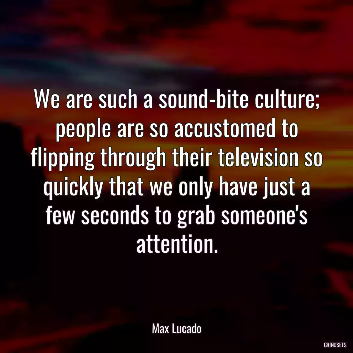 We are such a sound-bite culture; people are so accustomed to flipping through their television so quickly that we only have just a few seconds to grab someone\'s attention.