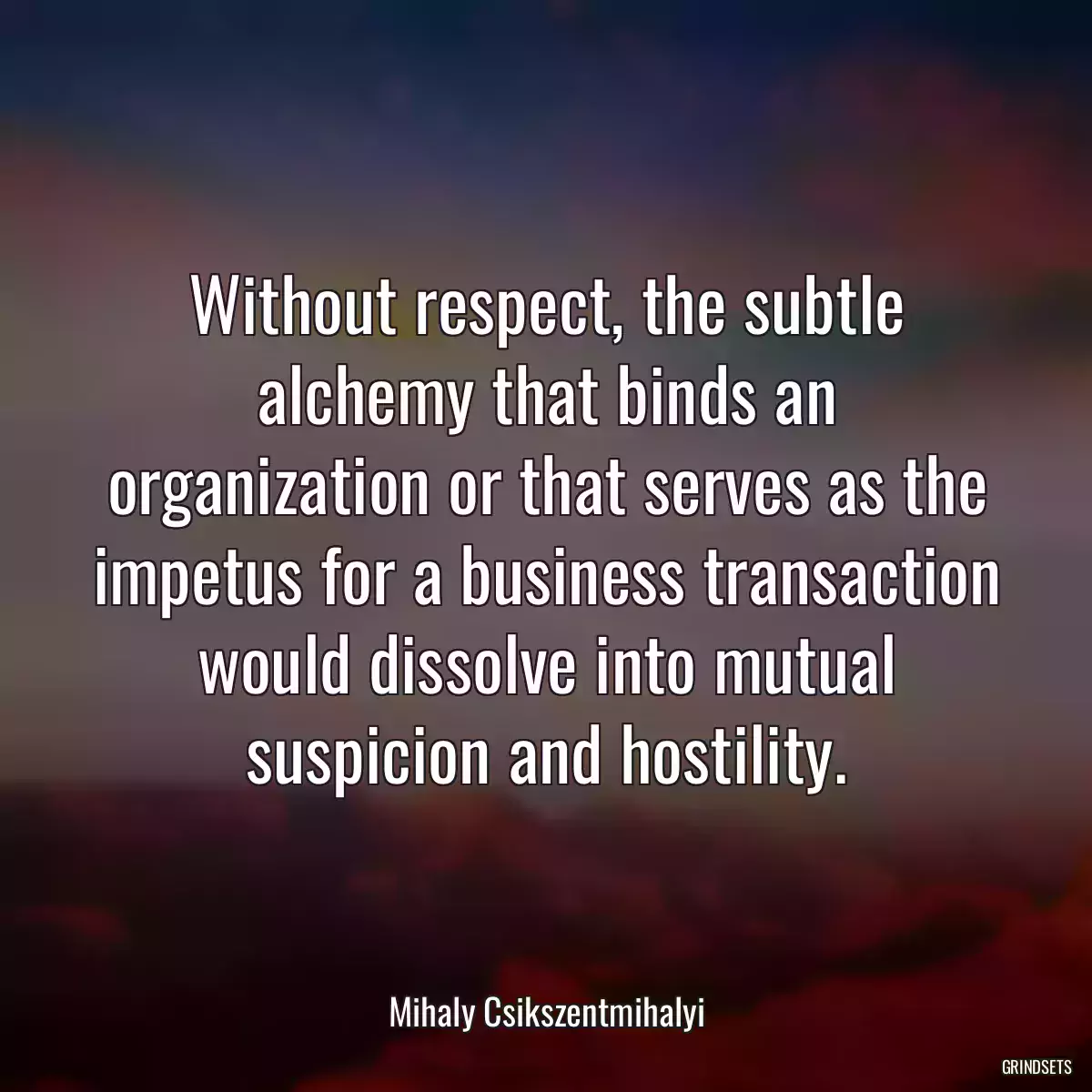 Without respect, the subtle alchemy that binds an organization or that serves as the impetus for a business transaction would dissolve into mutual suspicion and hostility.