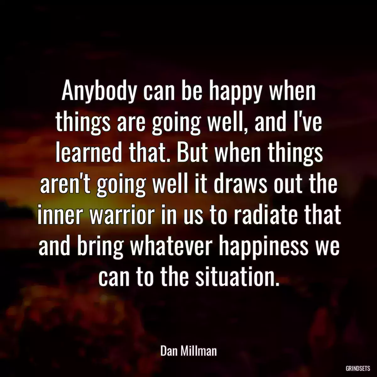 Anybody can be happy when things are going well, and I\'ve learned that. But when things aren\'t going well it draws out the inner warrior in us to radiate that and bring whatever happiness we can to the situation.