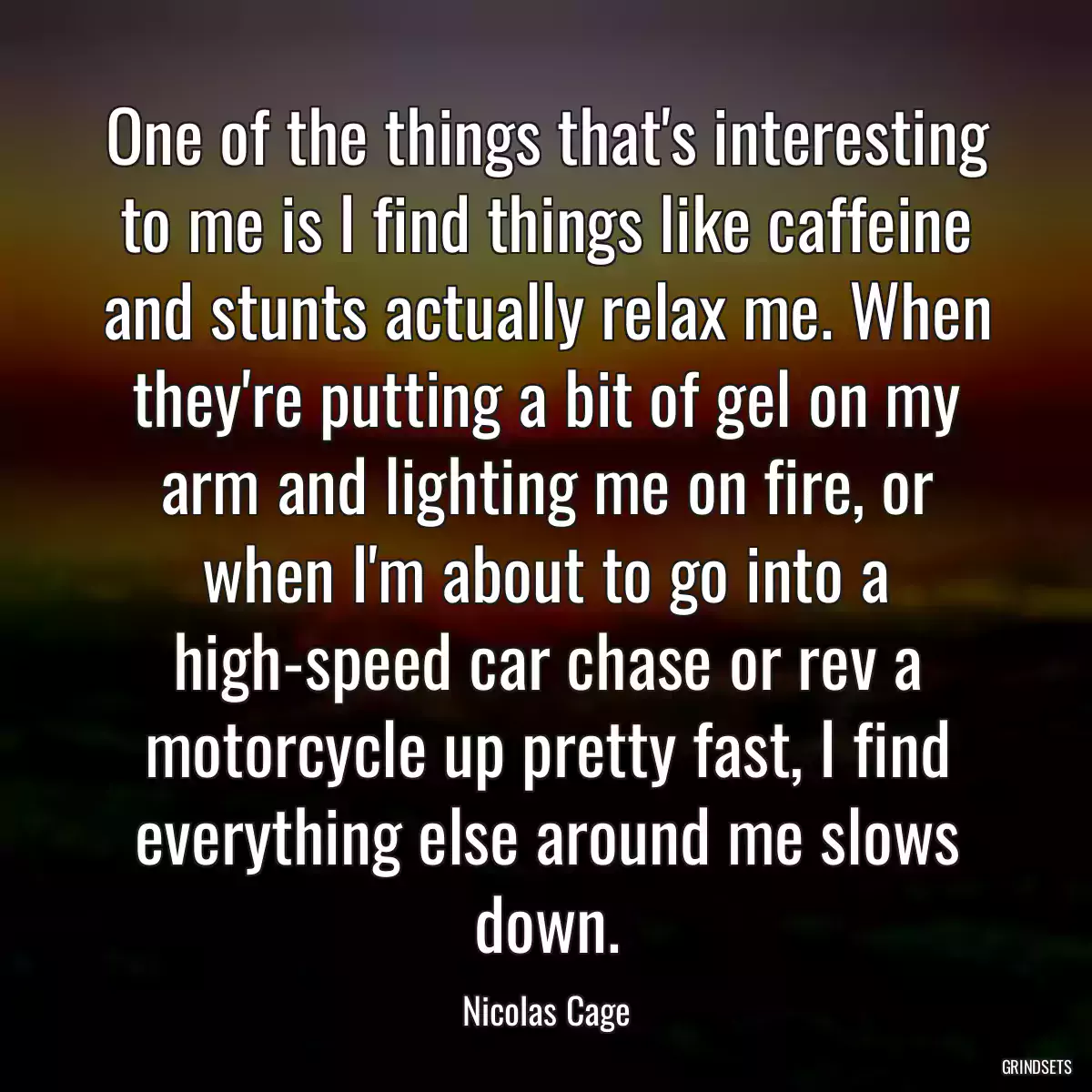 One of the things that\'s interesting to me is I find things like caffeine and stunts actually relax me. When they\'re putting a bit of gel on my arm and lighting me on fire, or when I\'m about to go into a high-speed car chase or rev a motorcycle up pretty fast, I find everything else around me slows down.