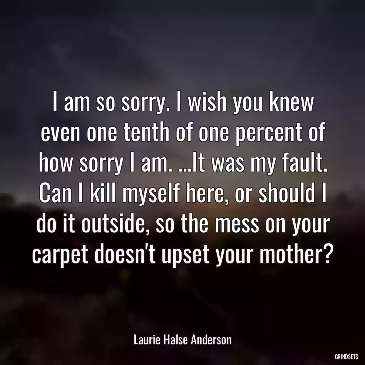 I am so sorry. I wish you knew even one tenth of one percent of how sorry I am. ...It was my fault. Can I kill myself here, or should I do it outside, so the mess on your carpet doesn\'t upset your mother?