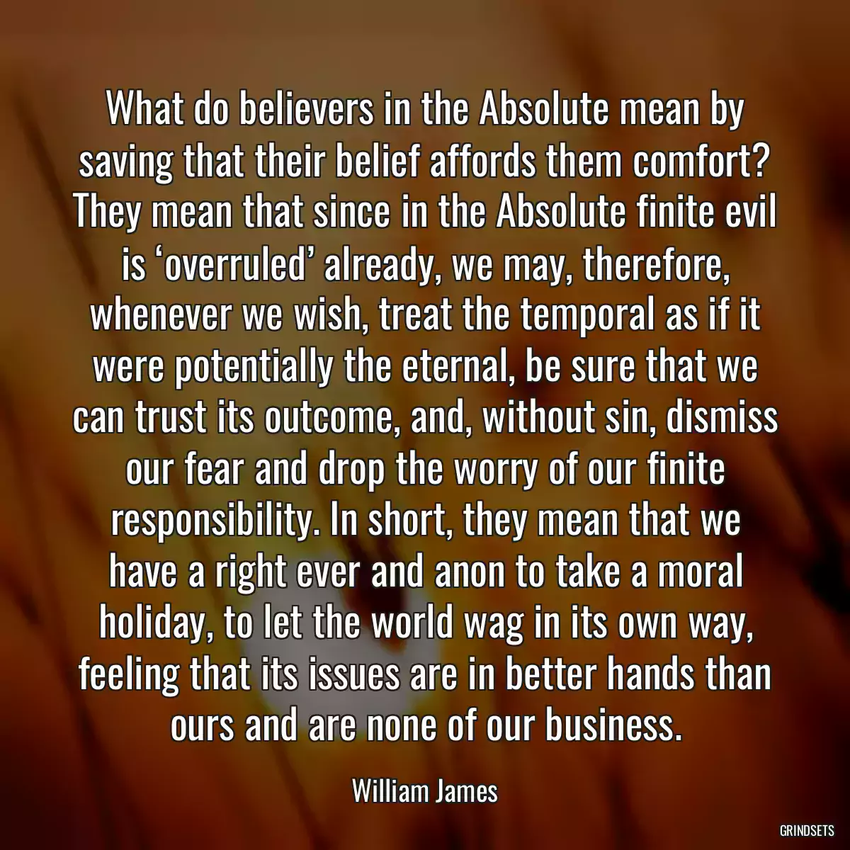 What do believers in the Absolute mean by saving that their belief affords them comfort? They mean that since in the Absolute finite evil is ‘overruled’ already, we may, therefore, whenever we wish, treat the temporal as if it were potentially the eternal, be sure that we can trust its outcome, and, without sin, dismiss our fear and drop the worry of our finite responsibility. In short, they mean that we have a right ever and anon to take a moral holiday, to let the world wag in its own way, feeling that its issues are in better hands than ours and are none of our business.