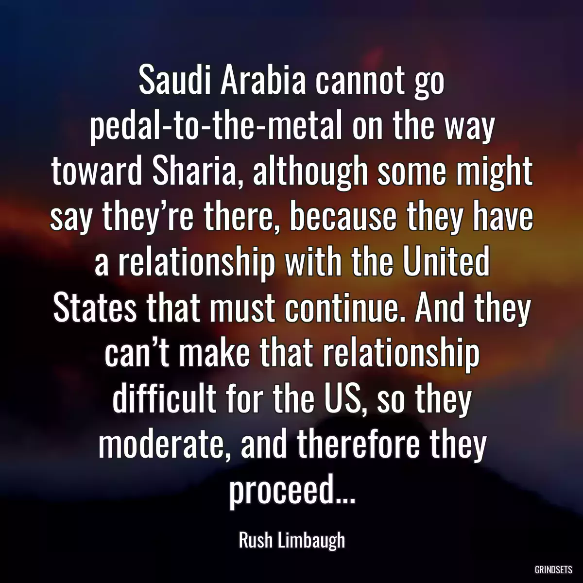 Saudi Arabia cannot go pedal-to-the-metal on the way toward Sharia, although some might say they’re there, because they have a relationship with the United States that must continue. And they can’t make that relationship difficult for the US, so they moderate, and therefore they proceed...