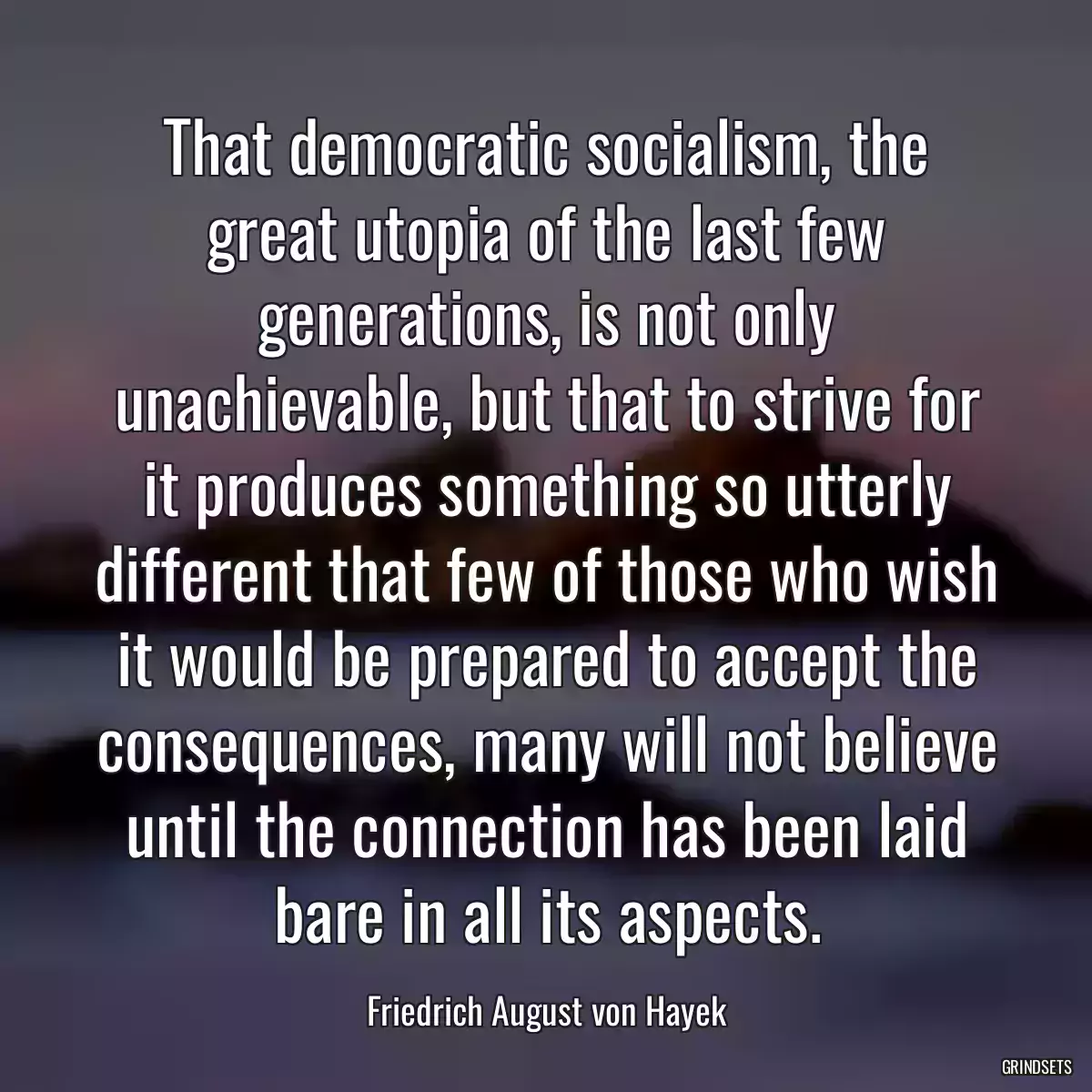 That democratic socialism, the great utopia of the last few generations, is not only unachievable, but that to strive for it produces something so utterly different that few of those who wish it would be prepared to accept the consequences, many will not believe until the connection has been laid bare in all its aspects.