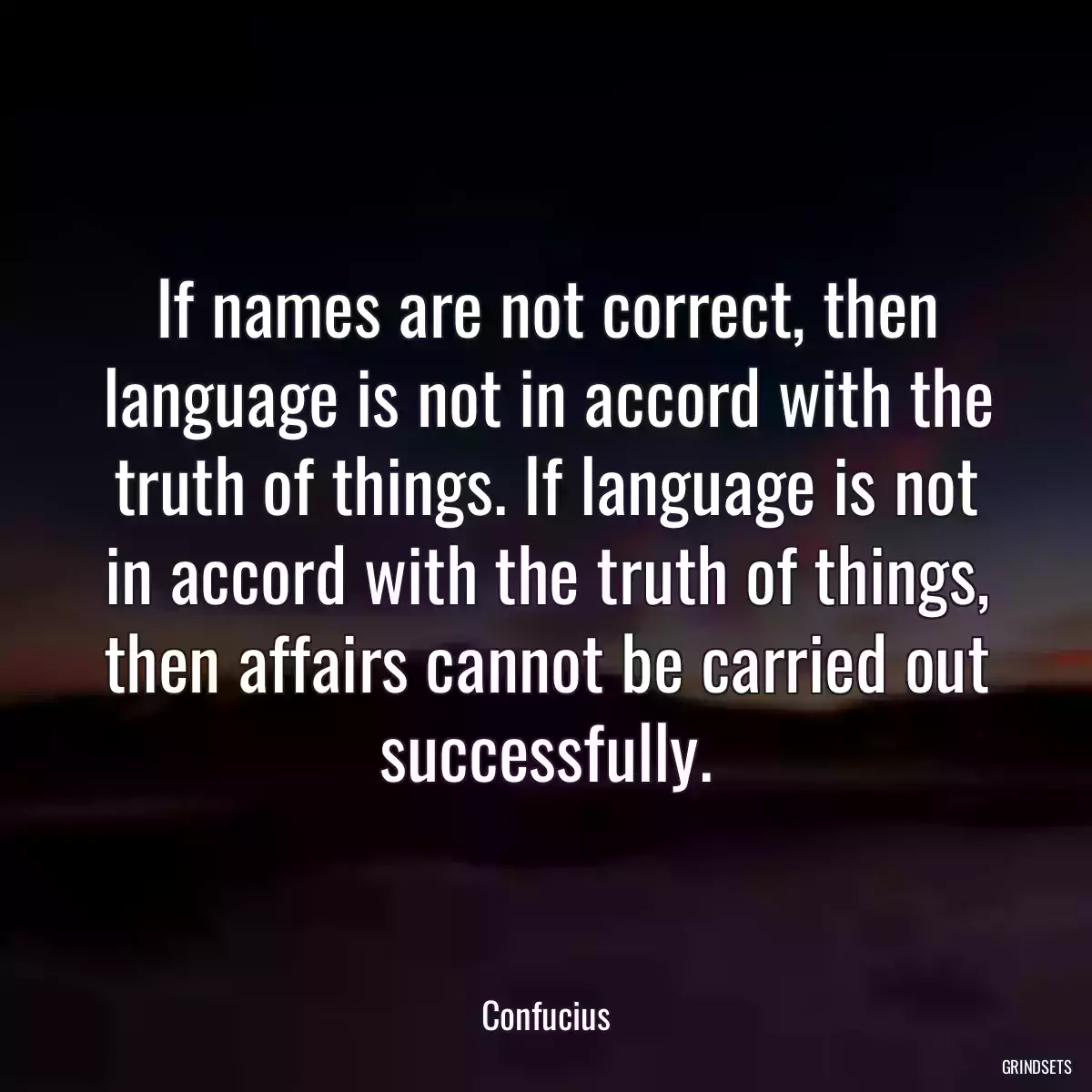 If names are not correct, then language is not in accord with the truth of things. If language is not in accord with the truth of things, then affairs cannot be carried out successfully.