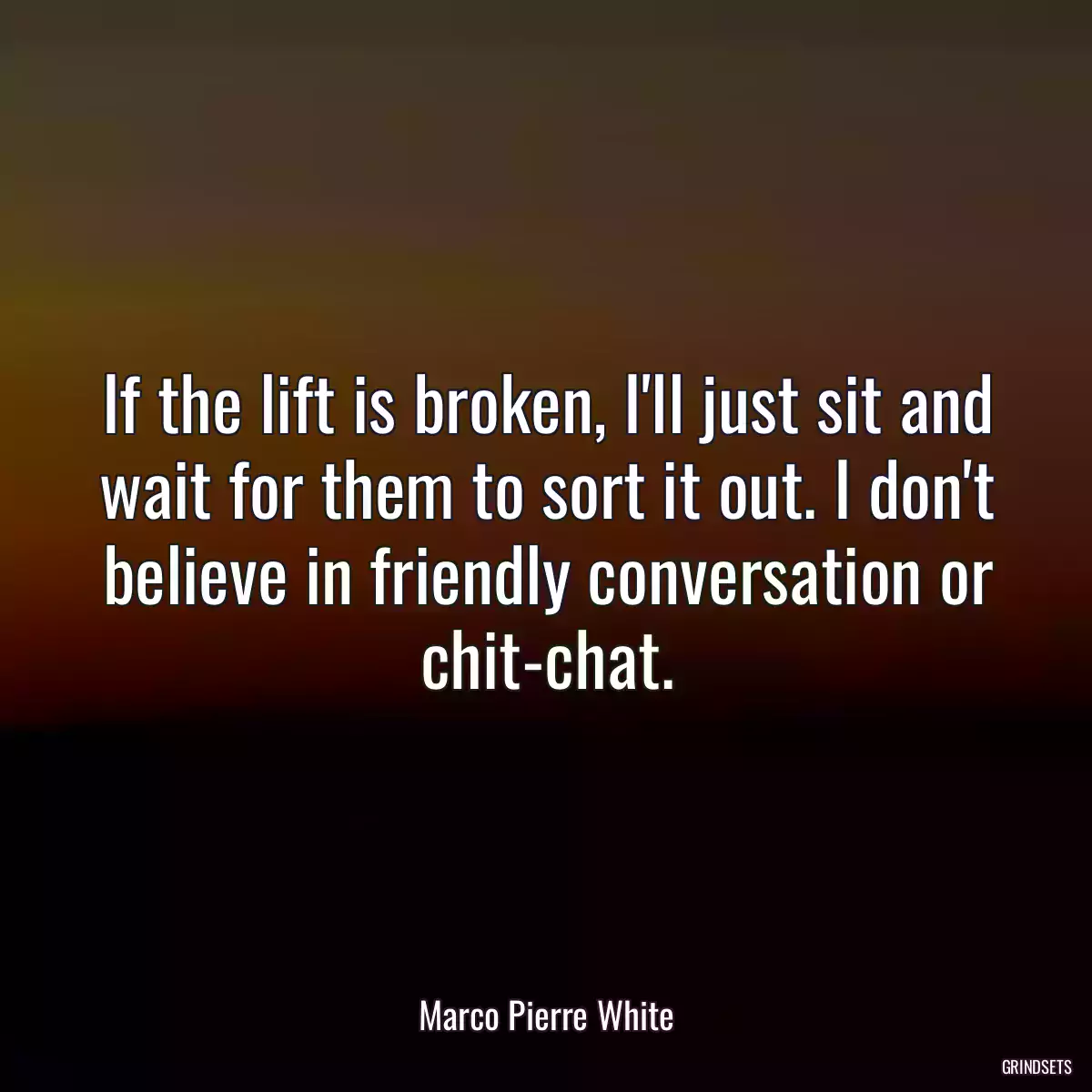 If the lift is broken, I\'ll just sit and wait for them to sort it out. I don\'t believe in friendly conversation or chit-chat.