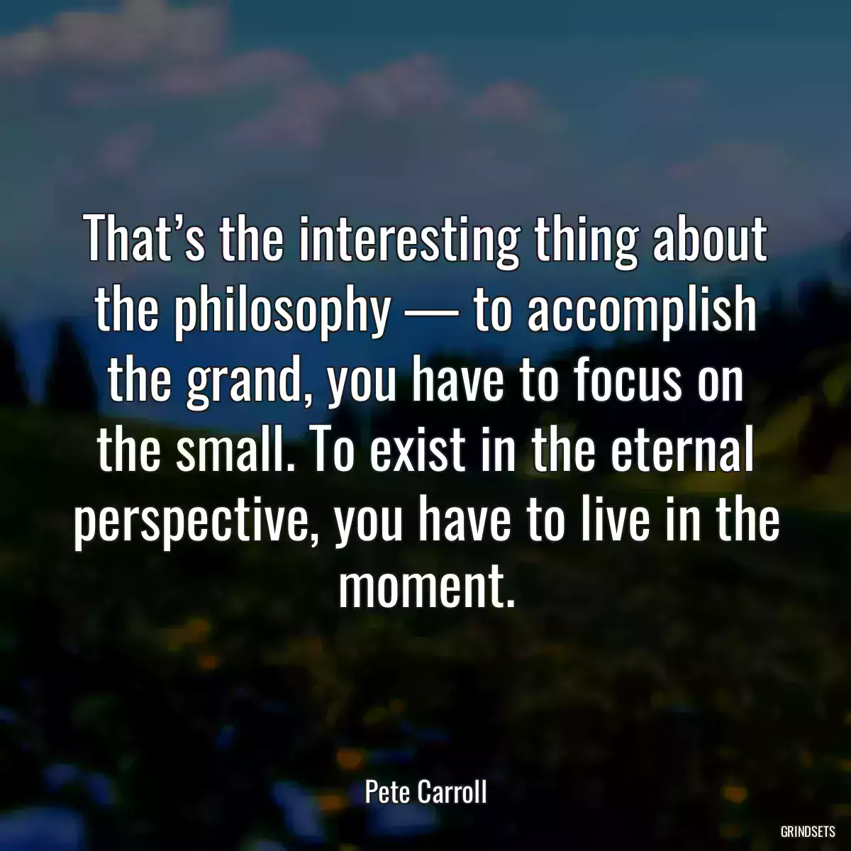 That’s the interesting thing about the philosophy — to accomplish the grand, you have to focus on the small. To exist in the eternal perspective, you have to live in the moment.