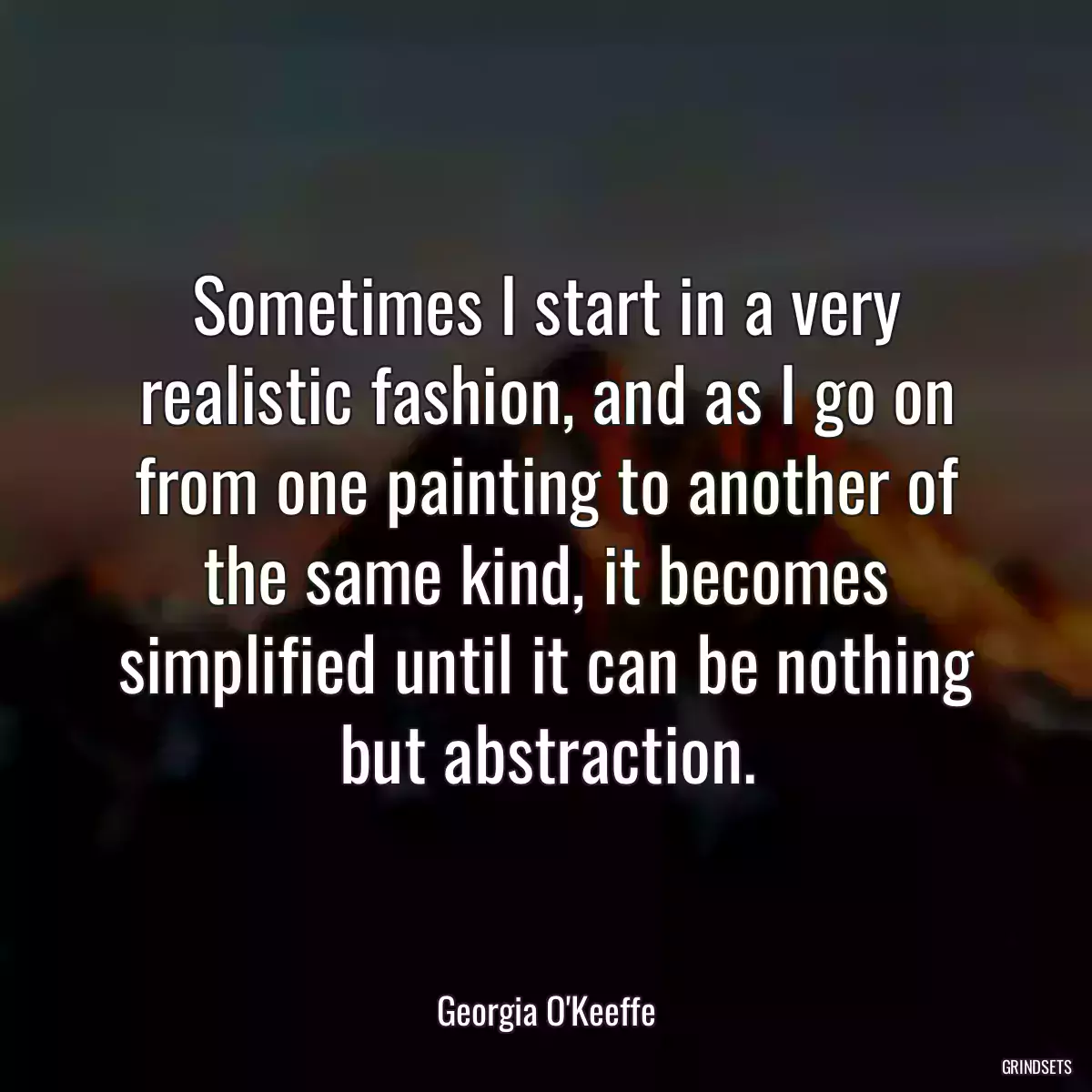 Sometimes I start in a very realistic fashion, and as I go on from one painting to another of the same kind, it becomes simplified until it can be nothing but abstraction.