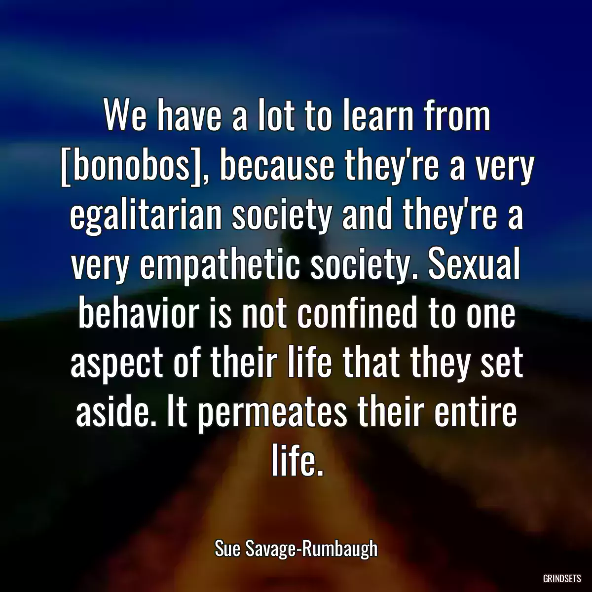 We have a lot to learn from [bonobos], because they\'re a very egalitarian society and they\'re a very empathetic society. Sexual behavior is not confined to one aspect of their life that they set aside. It permeates their entire life.