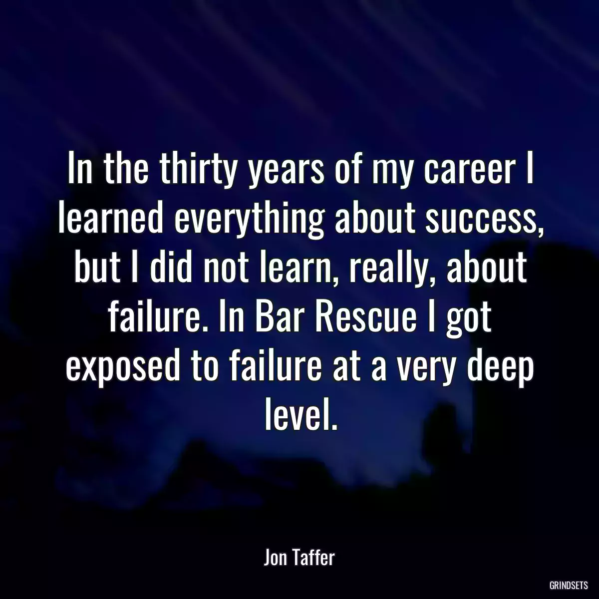 In the thirty years of my career I learned everything about success, but I did not learn, really, about failure. In Bar Rescue I got exposed to failure at a very deep level.