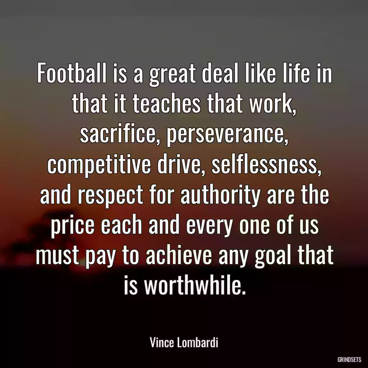 Football is a great deal like life in that it teaches that work, sacrifice, perseverance, competitive drive, selflessness, and respect for authority are the price each and every one of us must pay to achieve any goal that is worthwhile.