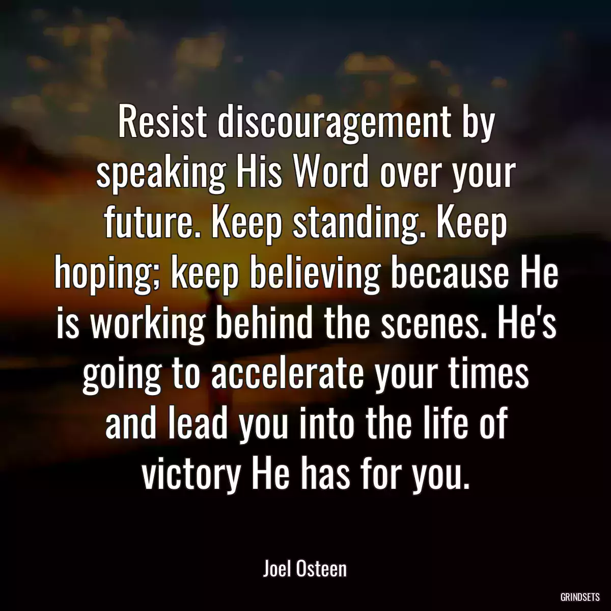 Resist discouragement by speaking His Word over your future. Keep standing. Keep hoping; keep believing because He is working behind the scenes. He\'s going to accelerate your times and lead you into the life of victory He has for you.