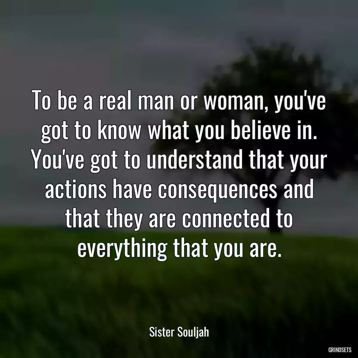 To be a real man or woman, you\'ve got to know what you believe in. You\'ve got to understand that your actions have consequences and that they are connected to everything that you are.