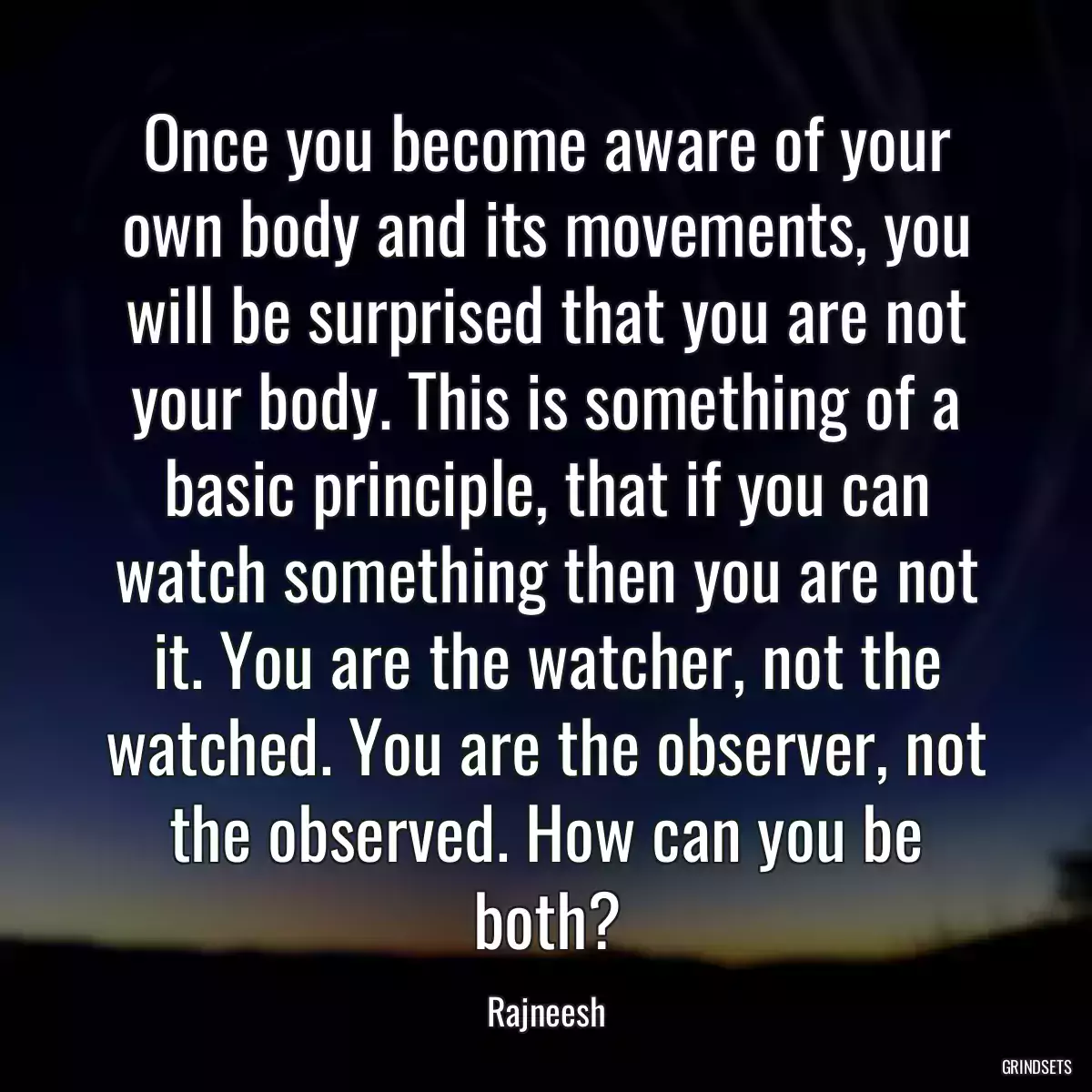 Once you become aware of your own body and its movements, you will be surprised that you are not your body. This is something of a basic principle, that if you can watch something then you are not it. You are the watcher, not the watched. You are the observer, not the observed. How can you be both?