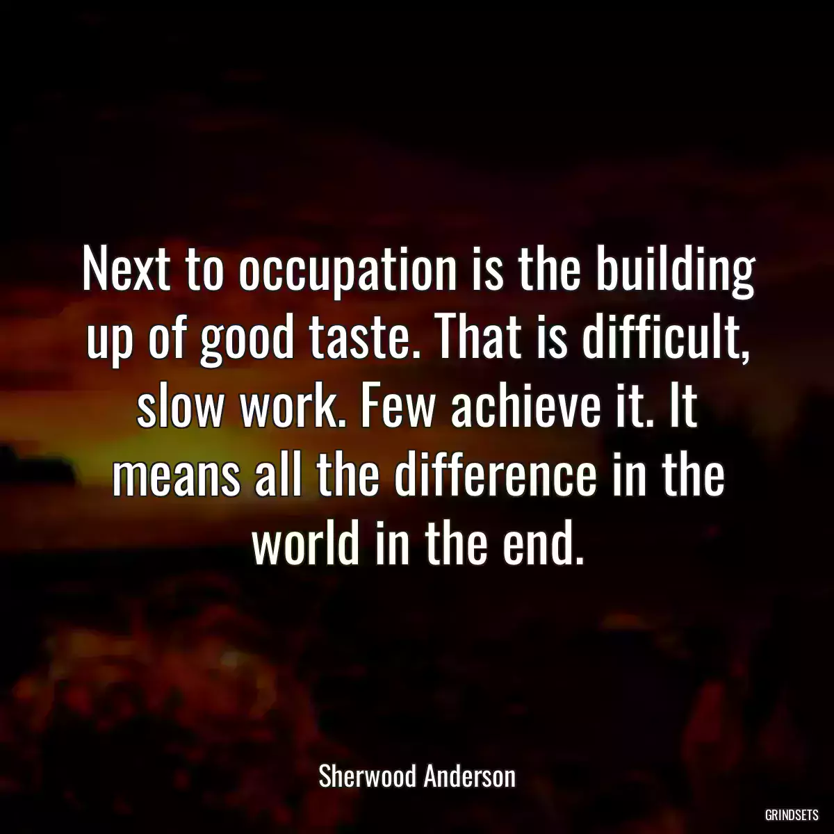 Next to occupation is the building up of good taste. That is difficult, slow work. Few achieve it. It means all the difference in the world in the end.