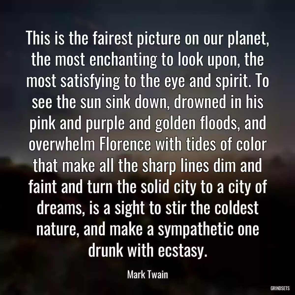 This is the fairest picture on our planet, the most enchanting to look upon, the most satisfying to the eye and spirit. To see the sun sink down, drowned in his pink and purple and golden floods, and overwhelm Florence with tides of color that make all the sharp lines dim and faint and turn the solid city to a city of dreams, is a sight to stir the coldest nature, and make a sympathetic one drunk with ecstasy.