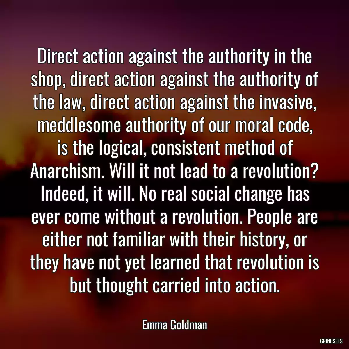 Direct action against the authority in the shop, direct action against the authority of the law, direct action against the invasive, meddlesome authority of our moral code, is the logical, consistent method of Anarchism. Will it not lead to a revolution? Indeed, it will. No real social change has ever come without a revolution. People are either not familiar with their history, or they have not yet learned that revolution is but thought carried into action.