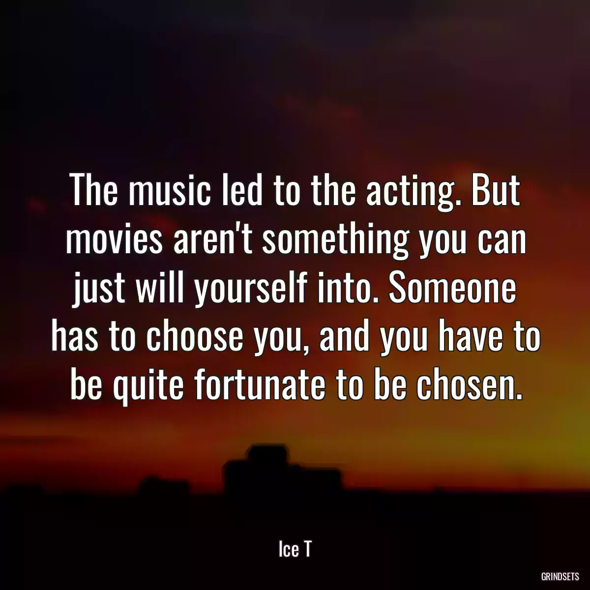 The music led to the acting. But movies aren\'t something you can just will yourself into. Someone has to choose you, and you have to be quite fortunate to be chosen.