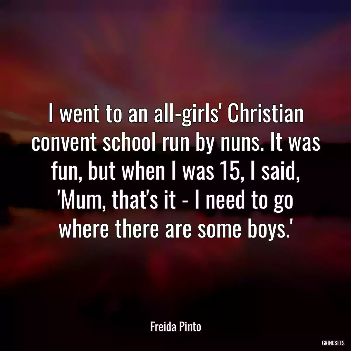 I went to an all-girls\' Christian convent school run by nuns. It was fun, but when I was 15, I said, \'Mum, that\'s it - I need to go where there are some boys.\'