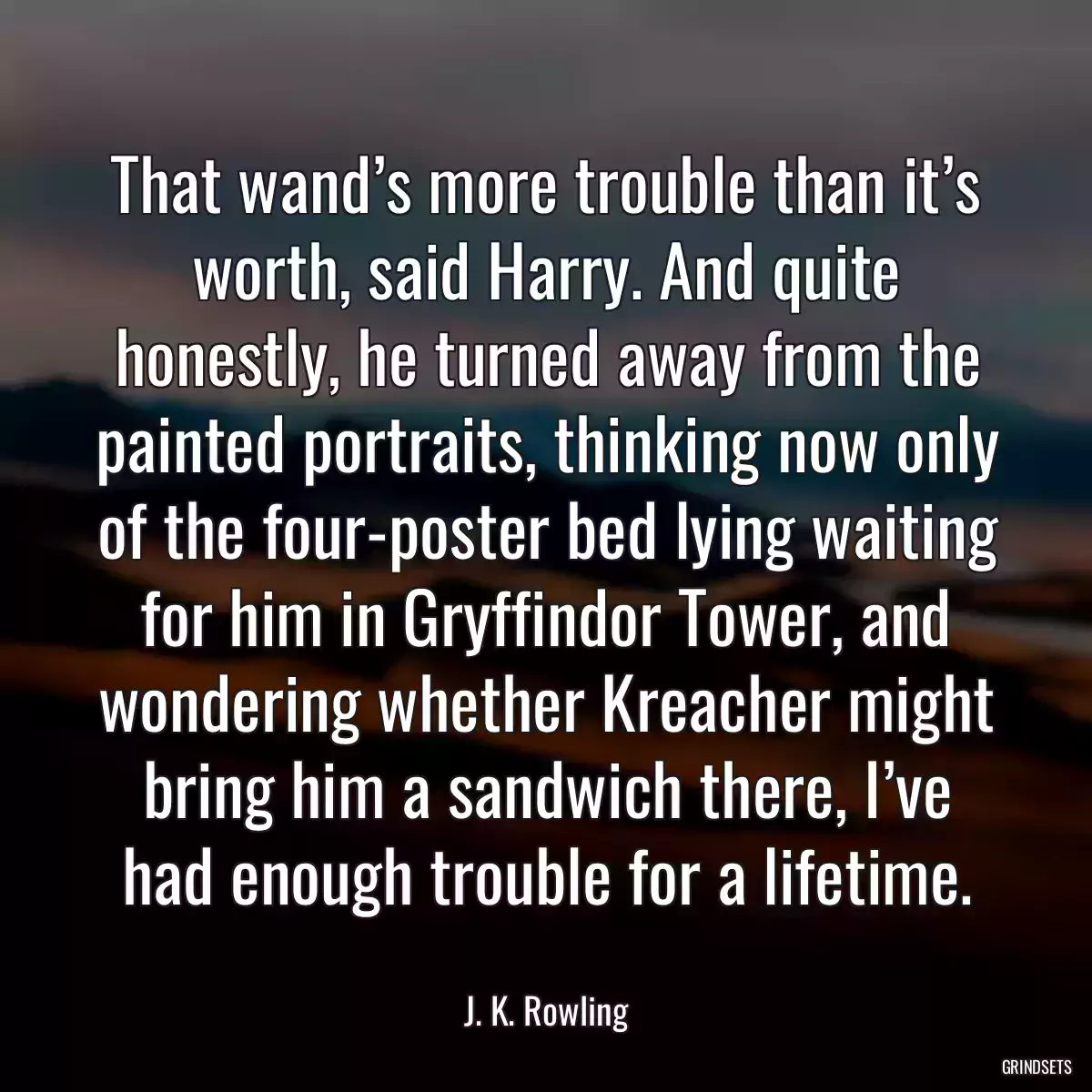 That wand’s more trouble than it’s worth, said Harry. And quite honestly, he turned away from the painted portraits, thinking now only of the four-poster bed lying waiting for him in Gryffindor Tower, and wondering whether Kreacher might bring him a sandwich there, I’ve had enough trouble for a lifetime.