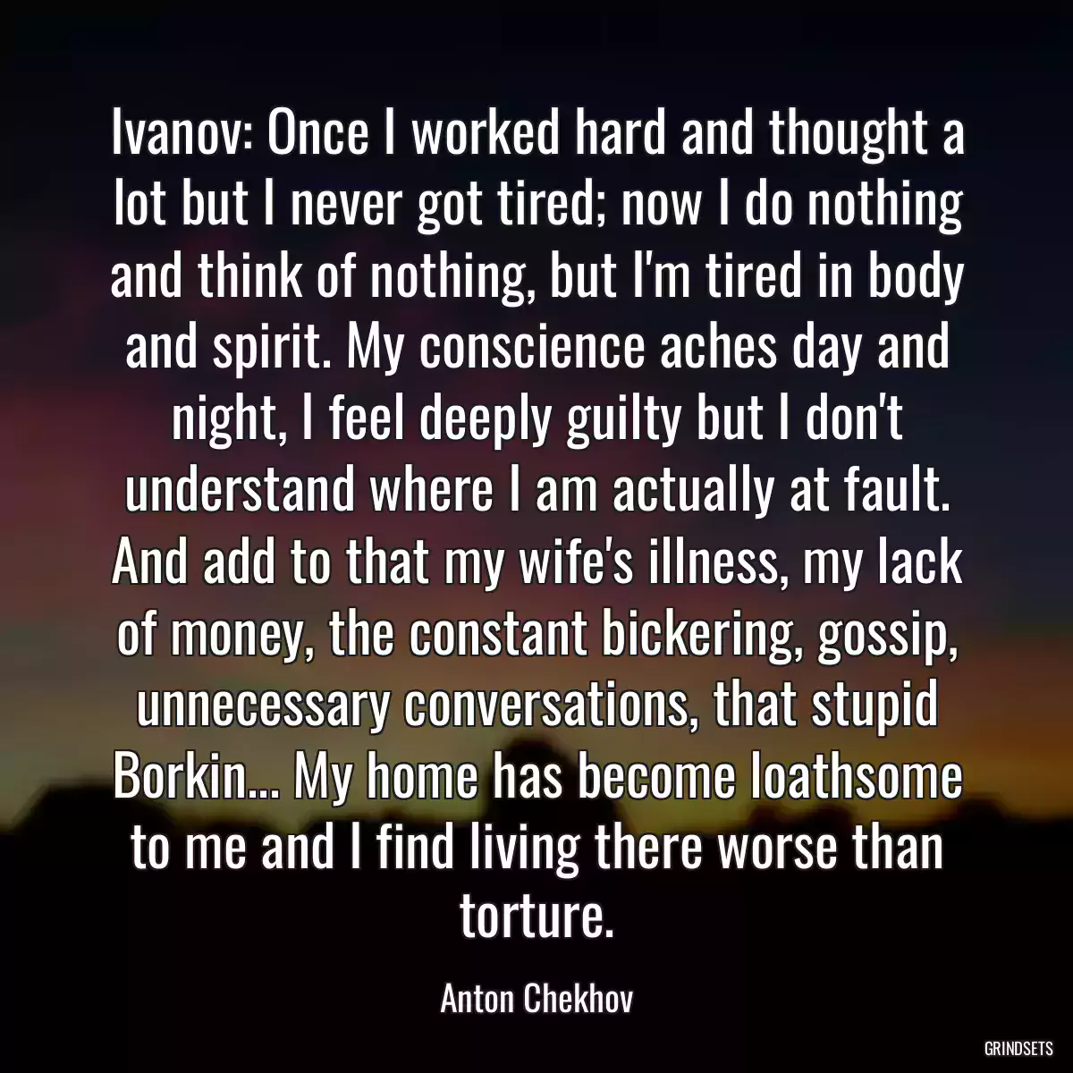 Ivanov: Once I worked hard and thought a lot but I never got tired; now I do nothing and think of nothing, but I\'m tired in body and spirit. My conscience aches day and night, I feel deeply guilty but I don\'t understand where I am actually at fault. And add to that my wife\'s illness, my lack of money, the constant bickering, gossip, unnecessary conversations, that stupid Borkin... My home has become loathsome to me and I find living there worse than torture.