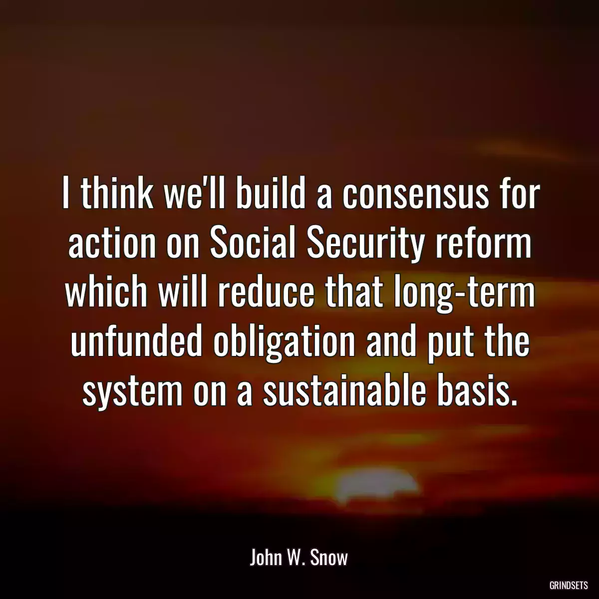 I think we\'ll build a consensus for action on Social Security reform which will reduce that long-term unfunded obligation and put the system on a sustainable basis.