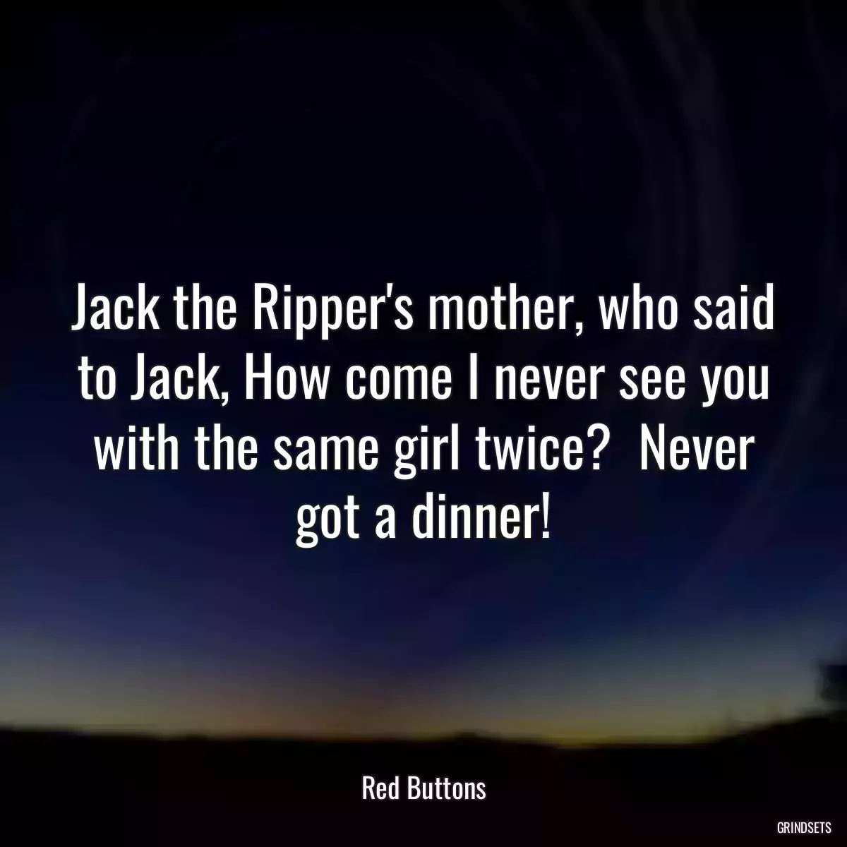 Jack the Ripper\'s mother, who said to Jack, How come I never see you with the same girl twice?  Never got a dinner!