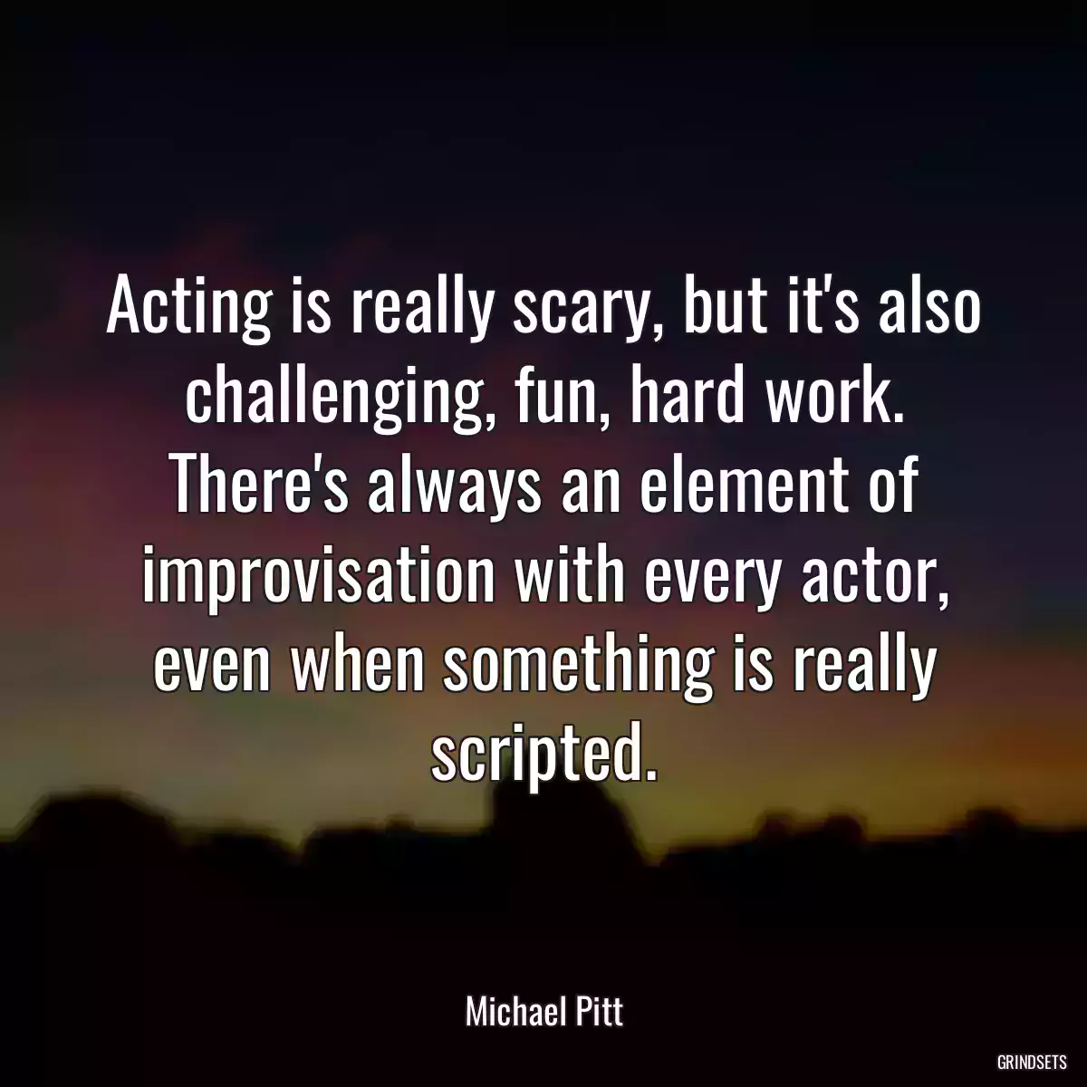 Acting is really scary, but it\'s also challenging, fun, hard work. There\'s always an element of improvisation with every actor, even when something is really scripted.