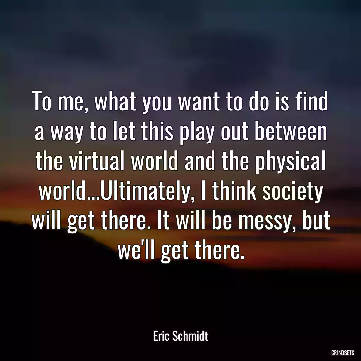 To me, what you want to do is find a way to let this play out between the virtual world and the physical world...Ultimately, I think society will get there. It will be messy, but we\'ll get there.