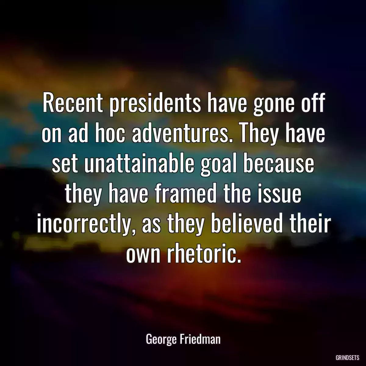 Recent presidents have gone off on ad hoc adventures. They have set unattainable goal because they have framed the issue incorrectly, as they believed their own rhetoric.