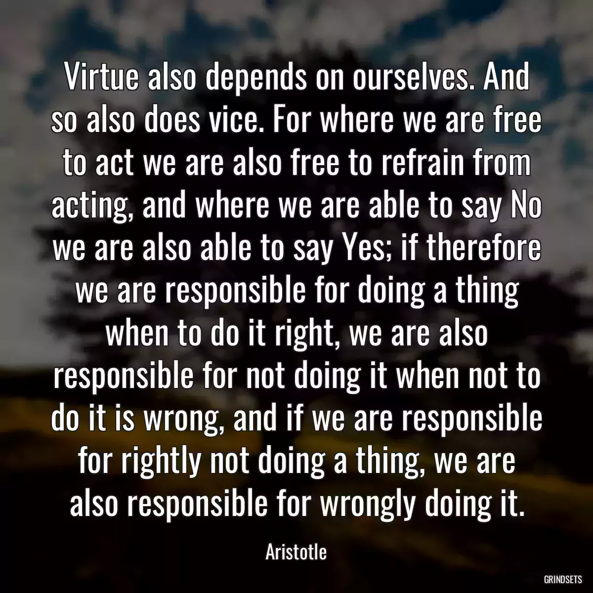 Virtue also depends on ourselves. And so also does vice. For where we are free to act we are also free to refrain from acting, and where we are able to say No we are also able to say Yes; if therefore we are responsible for doing a thing when to do it right, we are also responsible for not doing it when not to do it is wrong, and if we are responsible for rightly not doing a thing, we are also responsible for wrongly doing it.
