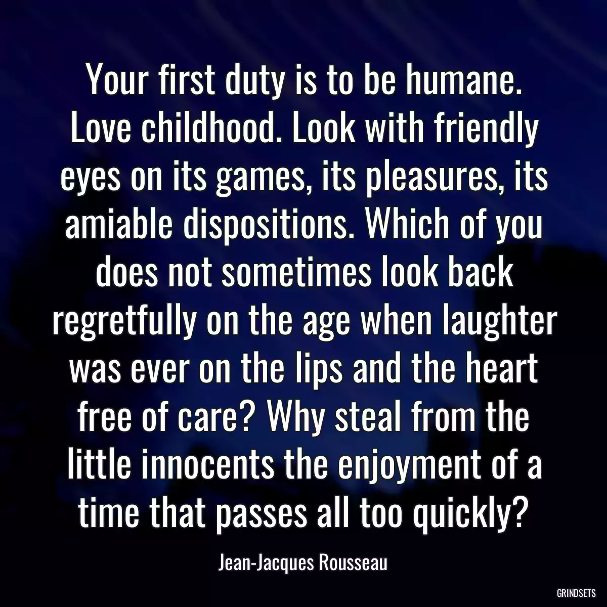 Your first duty is to be humane. Love childhood. Look with friendly eyes on its games, its pleasures, its amiable dispositions. Which of you does not sometimes look back regretfully on the age when laughter was ever on the lips and the heart free of care? Why steal from the little innocents the enjoyment of a time that passes all too quickly?