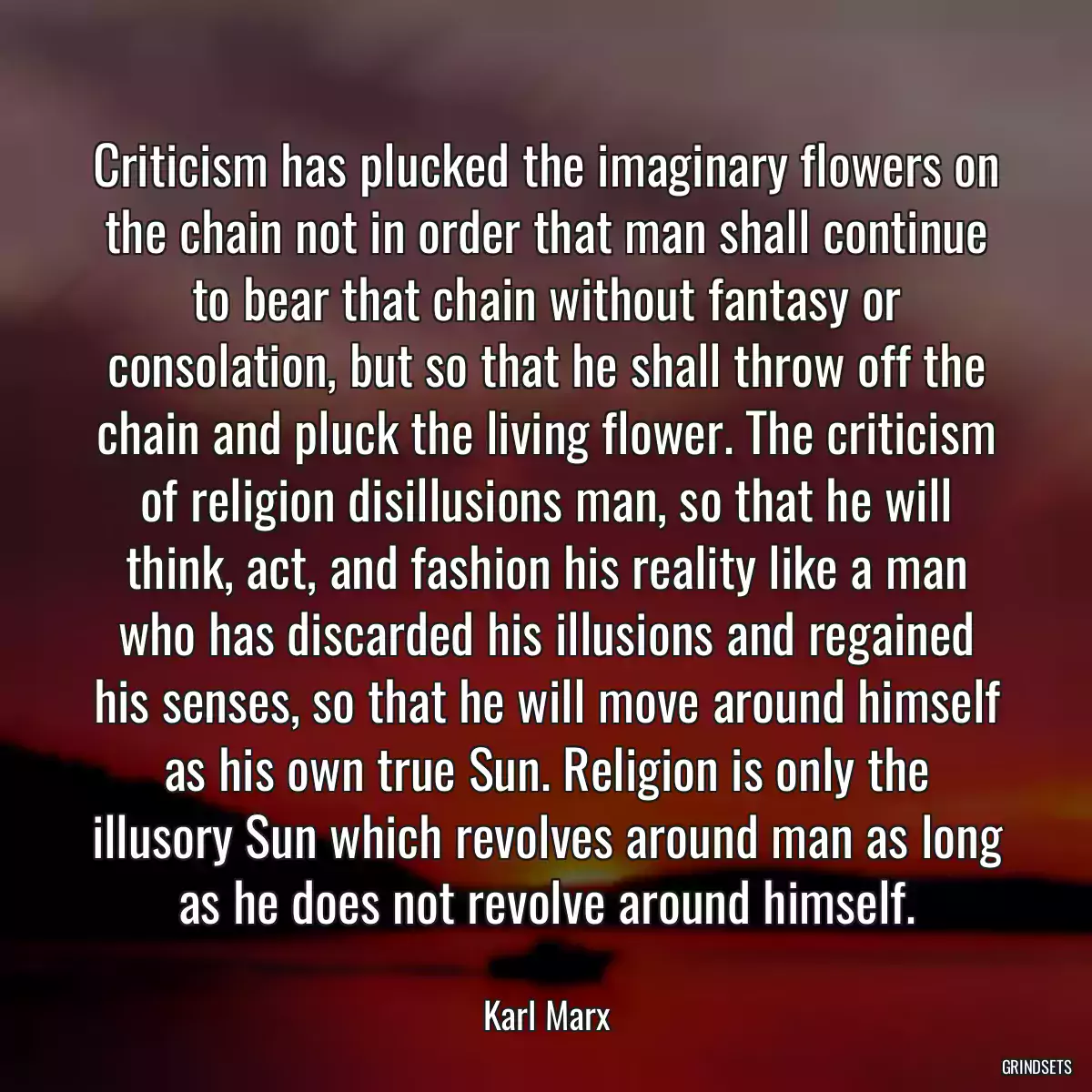 Criticism has plucked the imaginary flowers on the chain not in order that man shall continue to bear that chain without fantasy or consolation, but so that he shall throw off the chain and pluck the living flower. The criticism of religion disillusions man, so that he will think, act, and fashion his reality like a man who has discarded his illusions and regained his senses, so that he will move around himself as his own true Sun. Religion is only the illusory Sun which revolves around man as long as he does not revolve around himself.