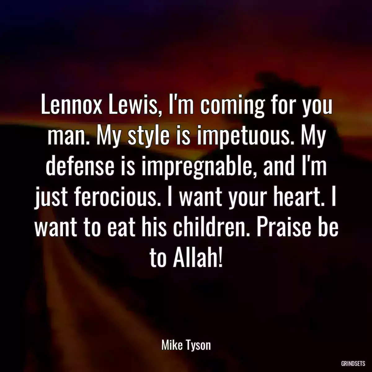 Lennox Lewis, I\'m coming for you man. My style is impetuous. My defense is impregnable, and I\'m just ferocious. I want your heart. I want to eat his children. Praise be to Allah!