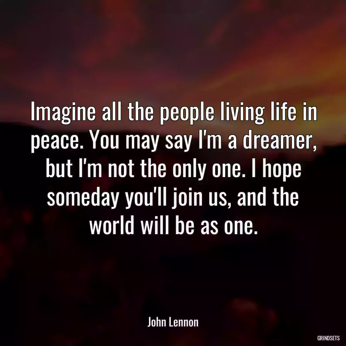 Imagine all the people living life in peace. You may say I\'m a dreamer, but I\'m not the only one. I hope someday you\'ll join us, and the world will be as one.