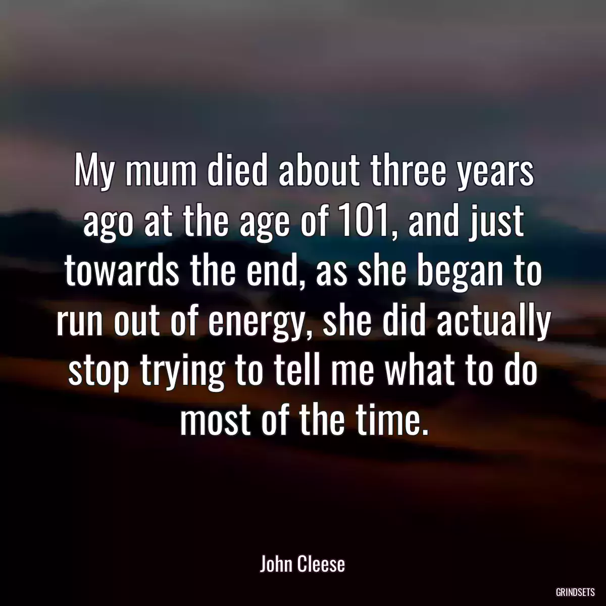 My mum died about three years ago at the age of 101, and just towards the end, as she began to run out of energy, she did actually stop trying to tell me what to do most of the time.