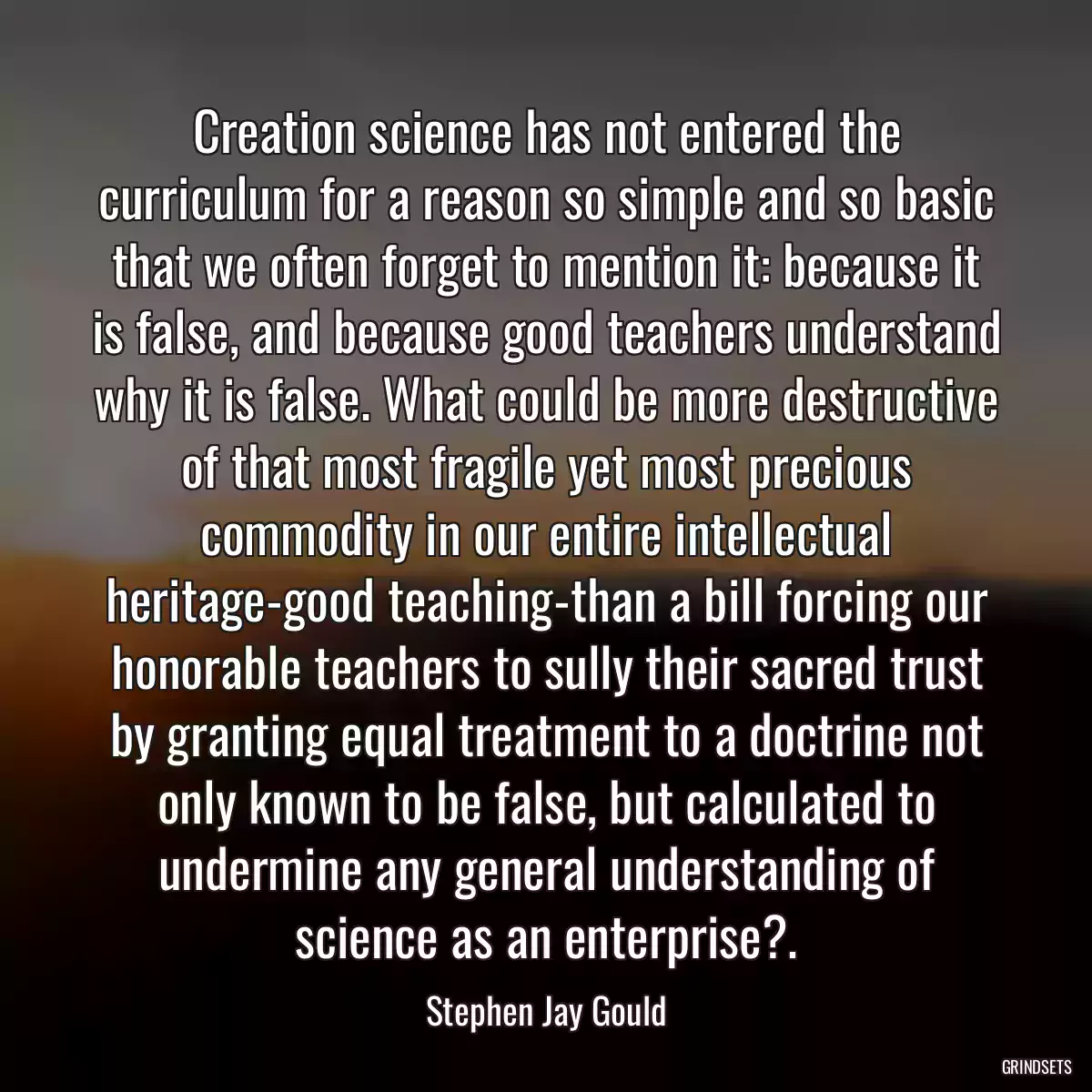 Creation science has not entered the curriculum for a reason so simple and so basic that we often forget to mention it: because it is false, and because good teachers understand why it is false. What could be more destructive of that most fragile yet most precious commodity in our entire intellectual heritage-good teaching-than a bill forcing our honorable teachers to sully their sacred trust by granting equal treatment to a doctrine not only known to be false, but calculated to undermine any general understanding of science as an enterprise?.