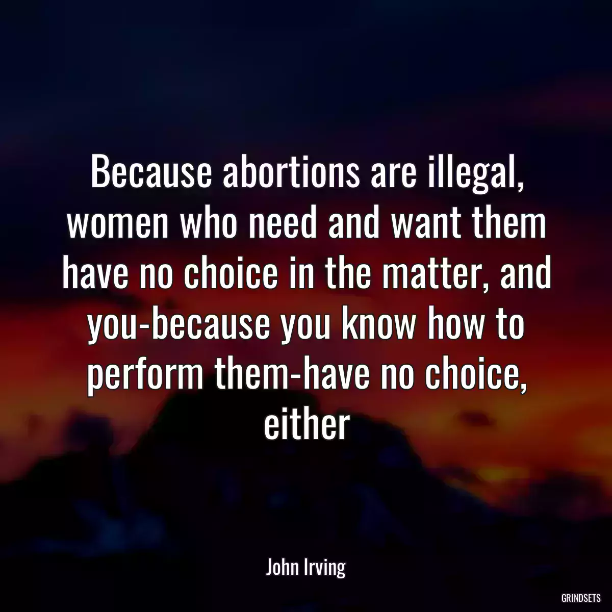 Because abortions are illegal, women who need and want them have no choice in the matter, and you-because you know how to perform them-have no choice, either