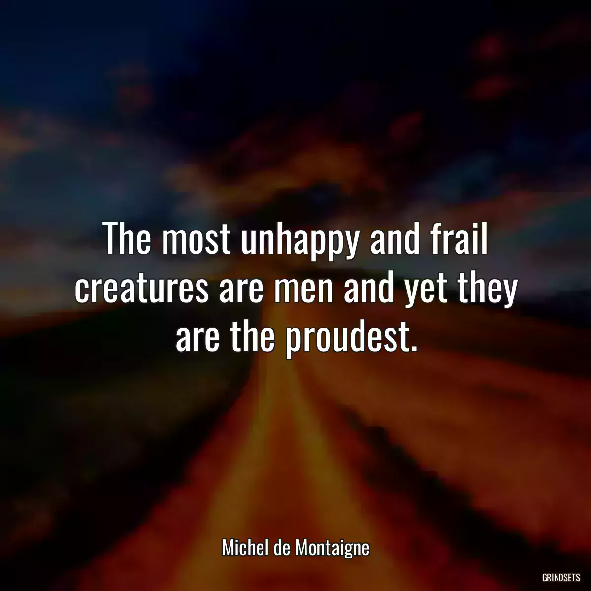 The most unhappy and frail creatures are men and yet they are the proudest.