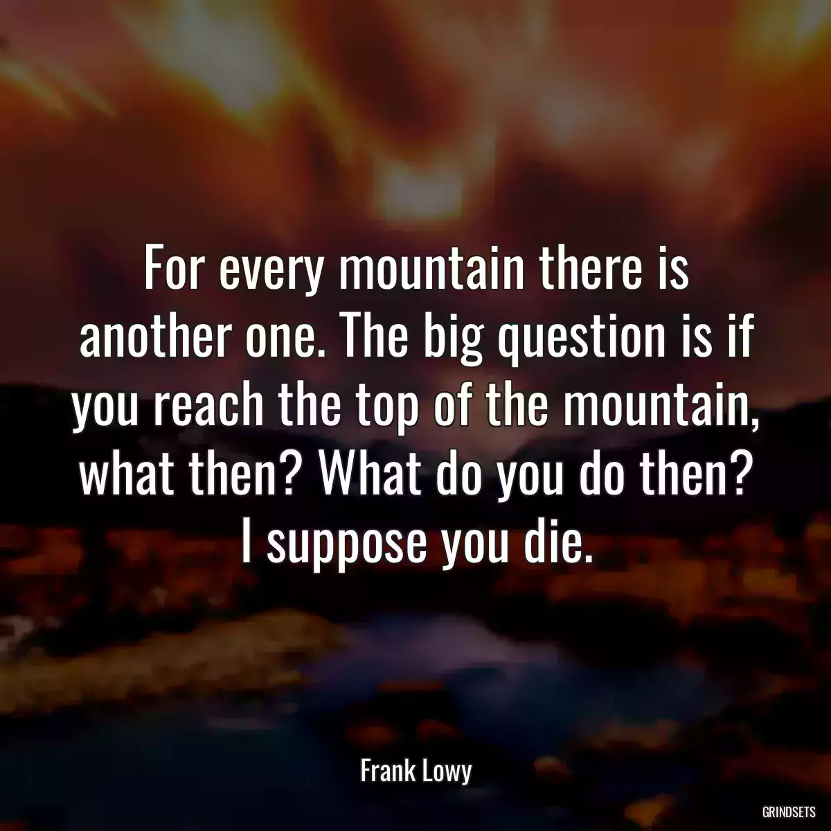 For every mountain there is another one. The big question is if you reach the top of the mountain, what then? What do you do then? I suppose you die.