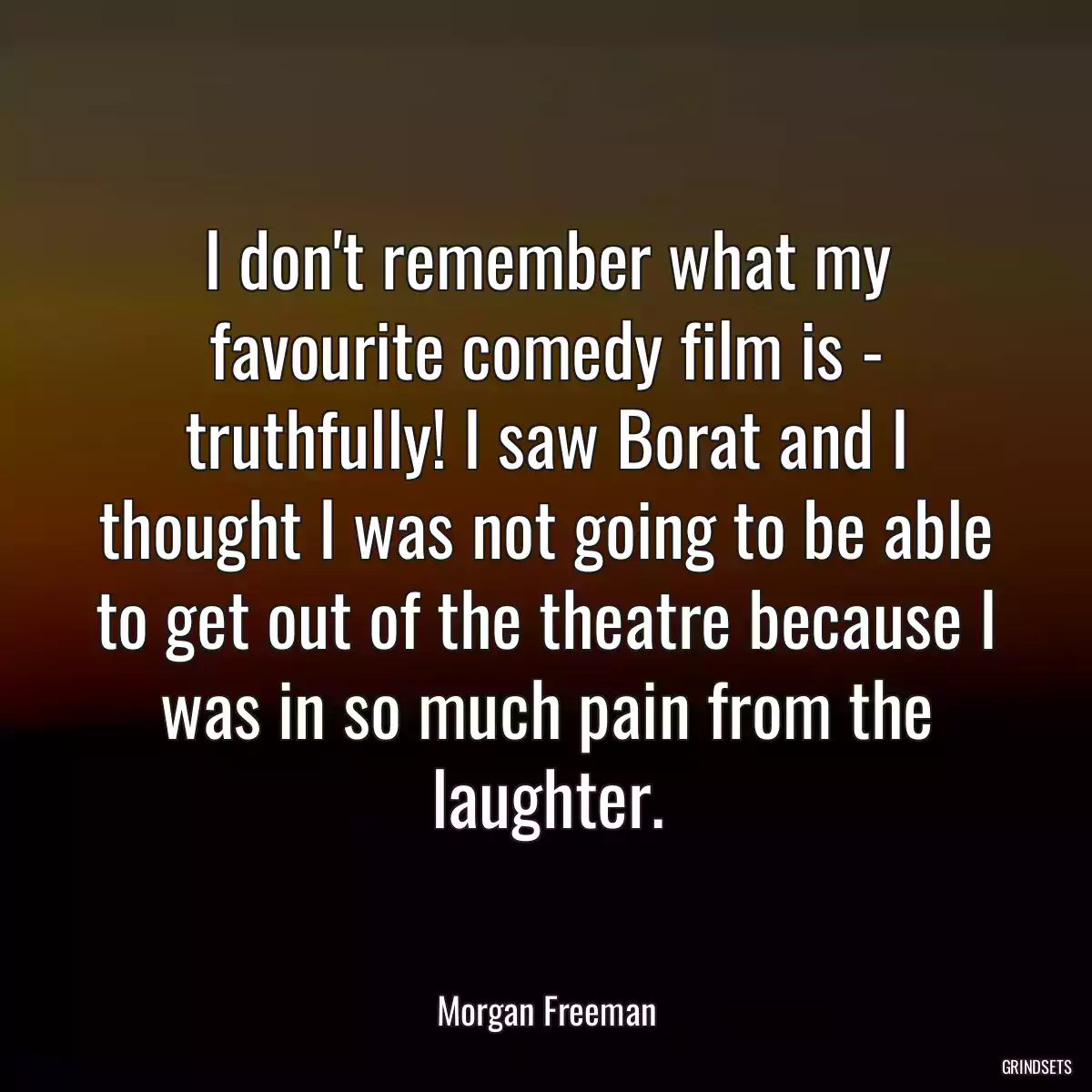 I don\'t remember what my favourite comedy film is - truthfully! I saw Borat and I thought I was not going to be able to get out of the theatre because I was in so much pain from the laughter.