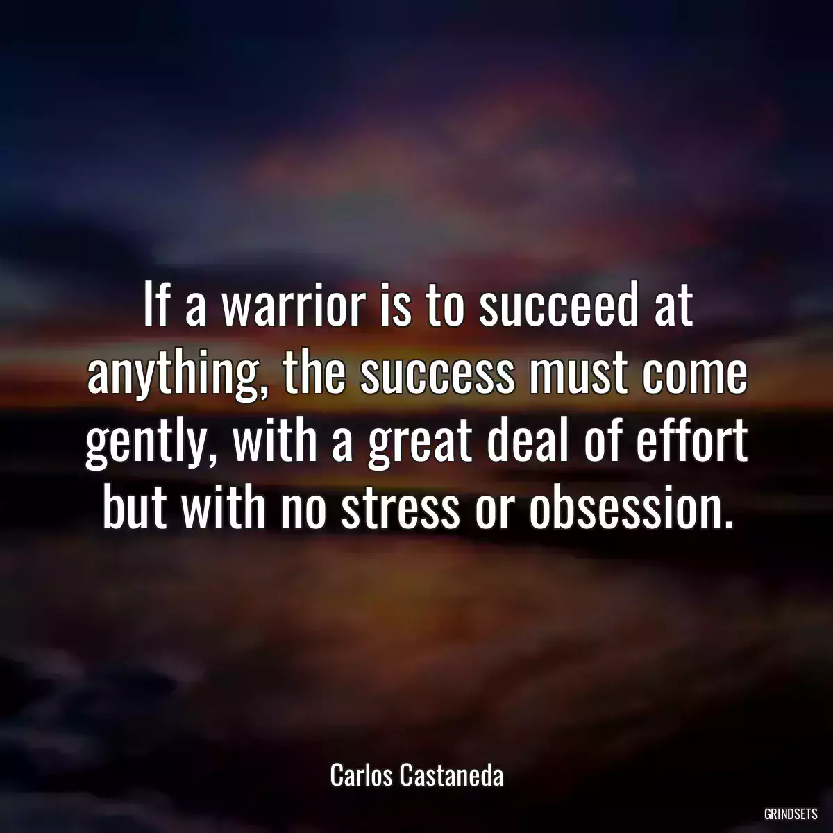 If a warrior is to succeed at anything, the success must come gently, with a great deal of effort but with no stress or obsession.