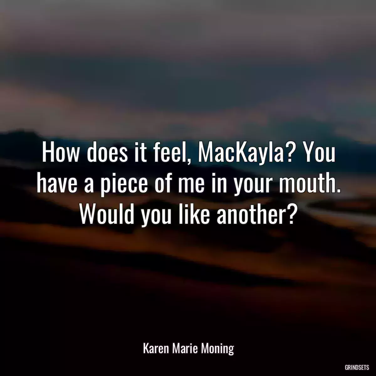 How does it feel, MacKayla? You have a piece of me in your mouth. Would you like another?