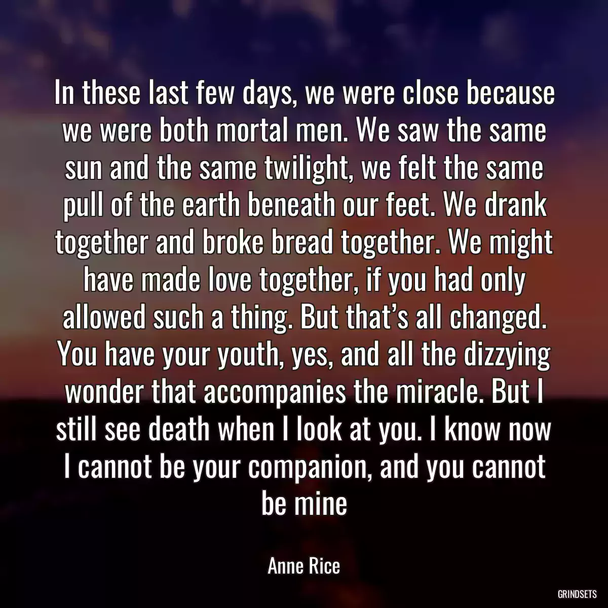 In these last few days, we were close because we were both mortal men. We saw the same sun and the same twilight, we felt the same pull of the earth beneath our feet. We drank together and broke bread together. We might have made love together, if you had only allowed such a thing. But that’s all changed. You have your youth, yes, and all the dizzying wonder that accompanies the miracle. But I still see death when I look at you. I know now I cannot be your companion, and you cannot be mine