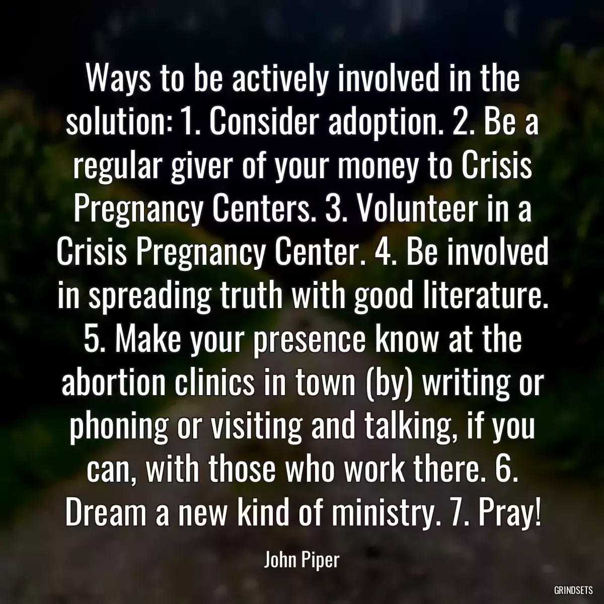 Ways to be actively involved in the solution: 1. Consider adoption. 2. Be a regular giver of your money to Crisis Pregnancy Centers. 3. Volunteer in a Crisis Pregnancy Center. 4. Be involved in spreading truth with good literature. 5. Make your presence know at the abortion clinics in town (by) writing or phoning or visiting and talking, if you can, with those who work there. 6. Dream a new kind of ministry. 7. Pray!