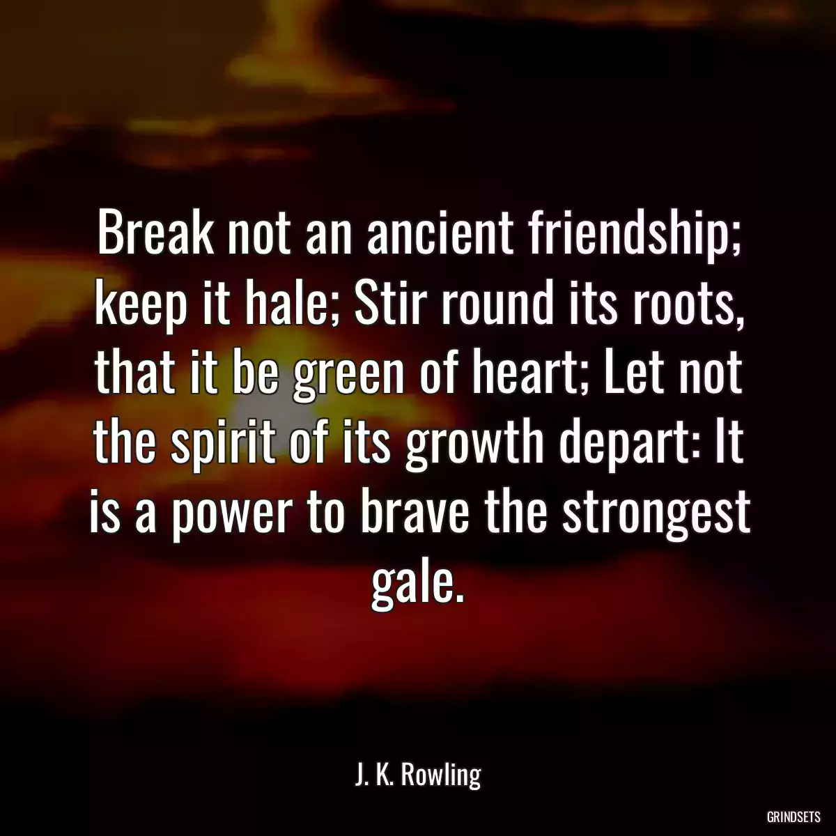 Break not an ancient friendship; keep it hale; Stir round its roots, that it be green of heart; Let not the spirit of its growth depart: It is a power to brave the strongest gale.