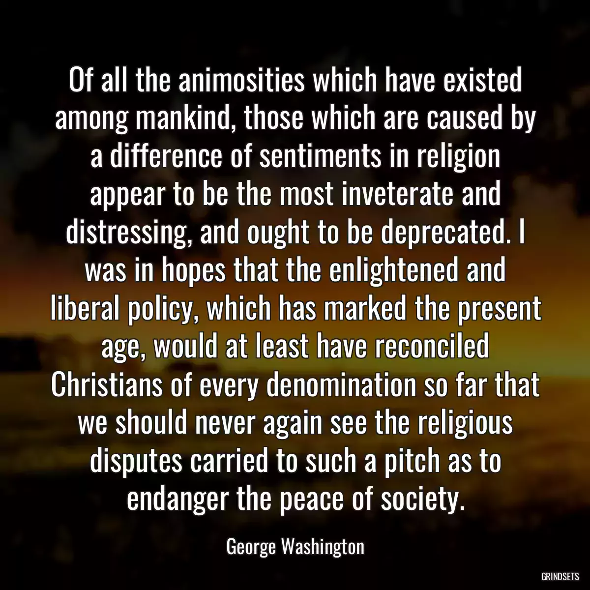 Of all the animosities which have existed among mankind, those which are caused by a difference of sentiments in religion appear to be the most inveterate and distressing, and ought to be deprecated. I was in hopes that the enlightened and liberal policy, which has marked the present age, would at least have reconciled Christians of every denomination so far that we should never again see the religious disputes carried to such a pitch as to endanger the peace of society.