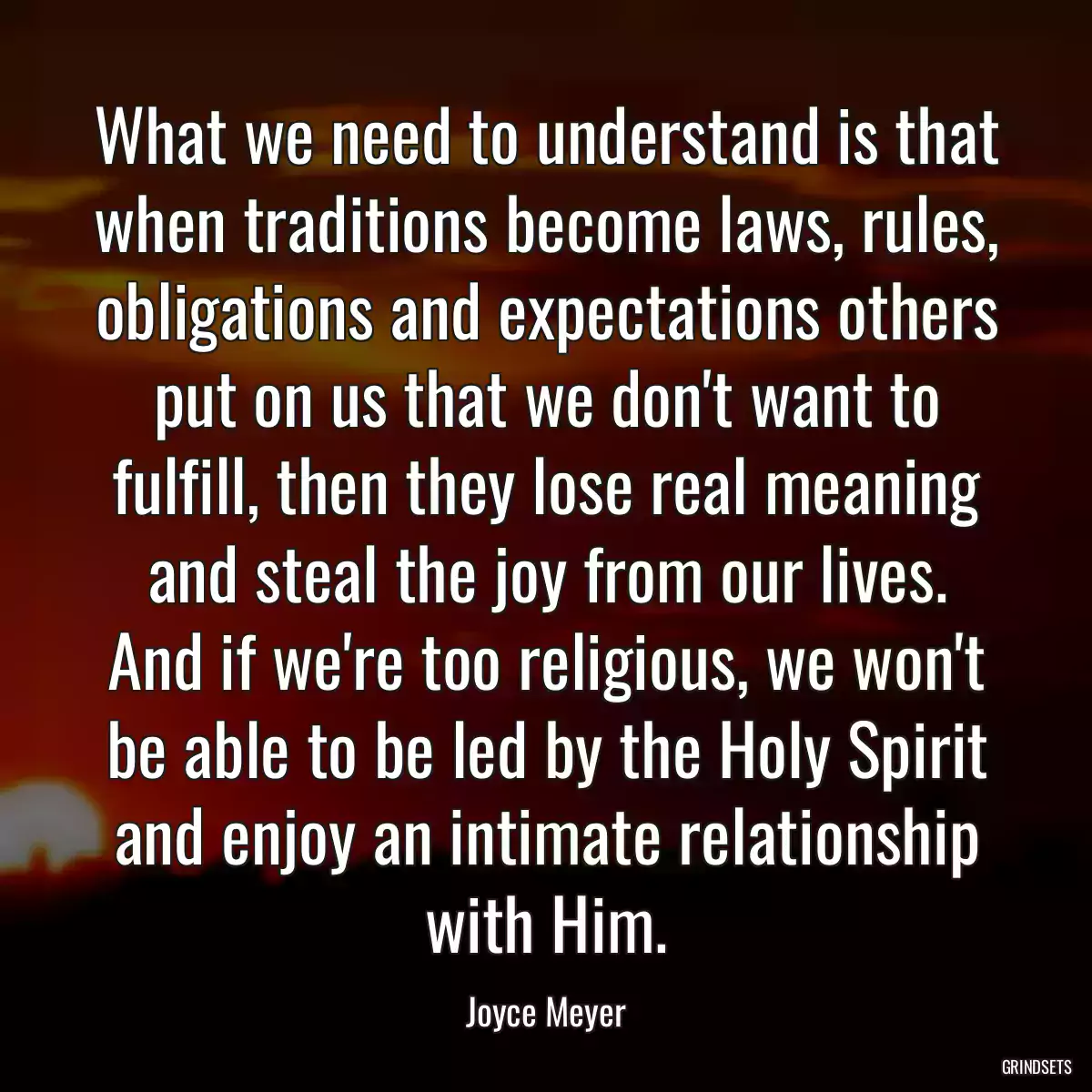 What we need to understand is that when traditions become laws, rules, obligations and expectations others put on us that we don\'t want to fulfill, then they lose real meaning and steal the joy from our lives. And if we\'re too religious, we won\'t be able to be led by the Holy Spirit and enjoy an intimate relationship with Him.