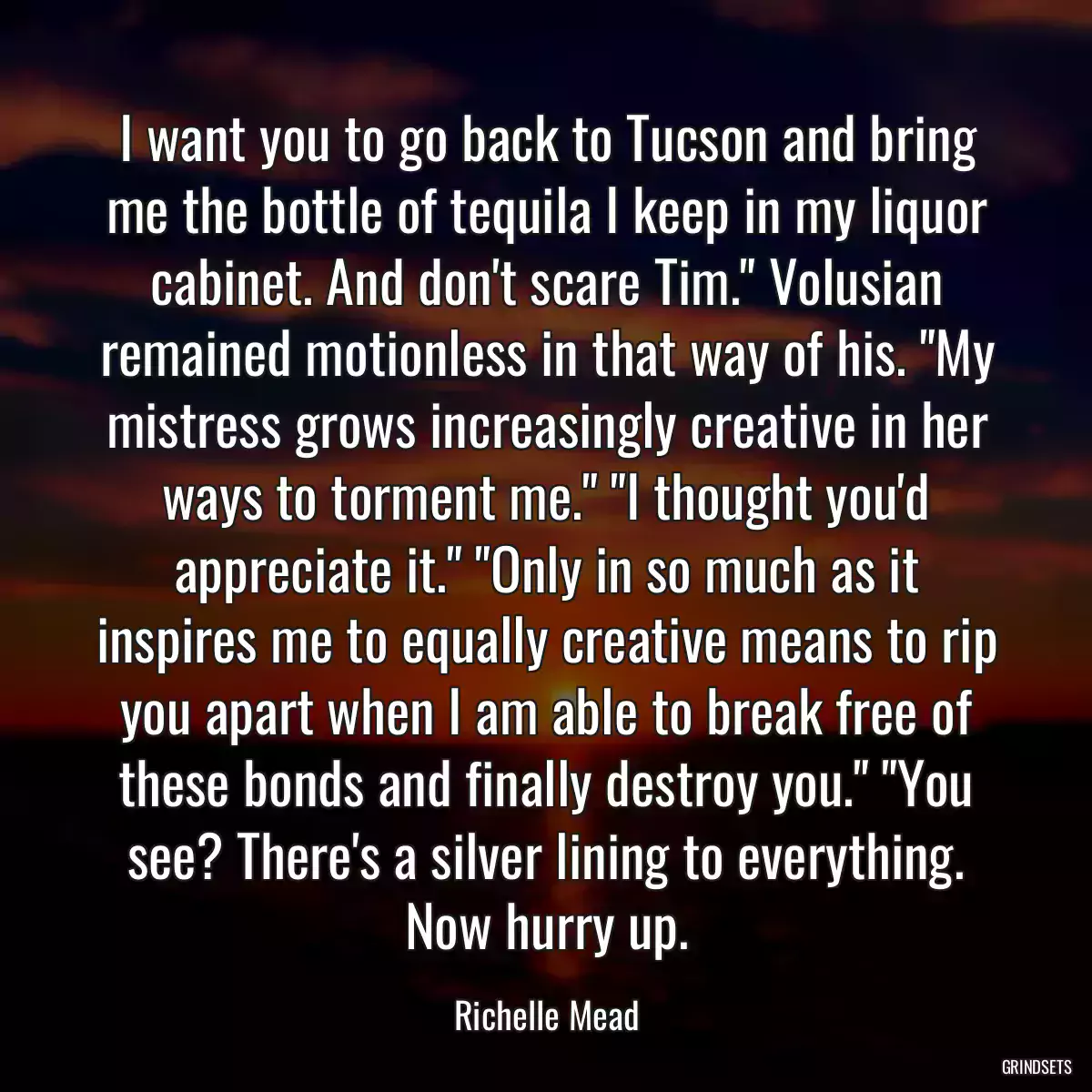 I want you to go back to Tucson and bring me the bottle of tequila I keep in my liquor cabinet. And don\'t scare Tim.\