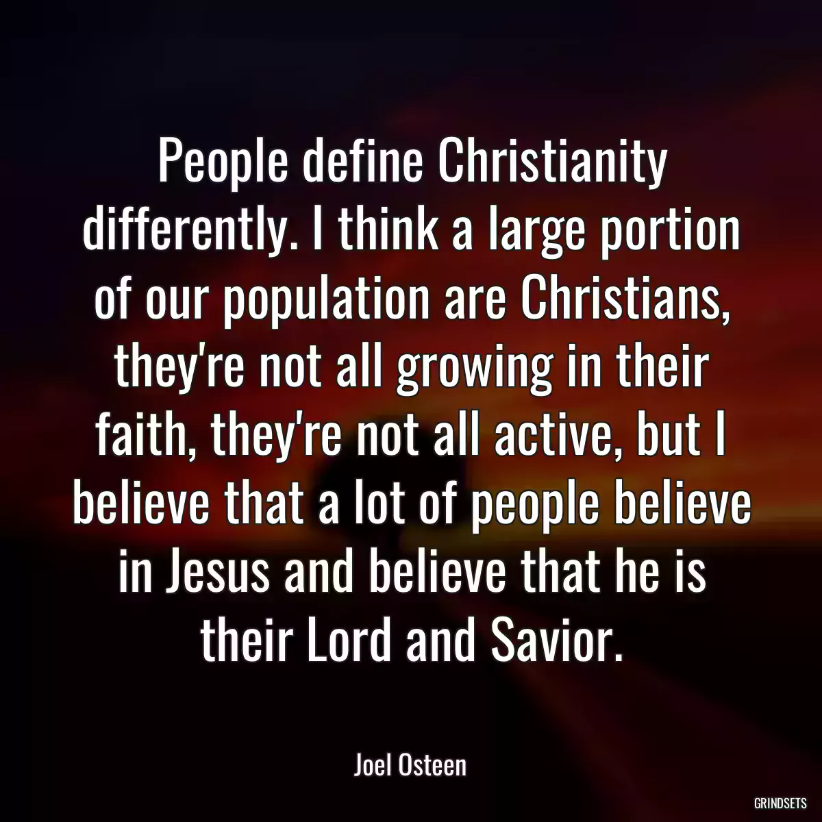 People define Christianity differently. I think a large portion of our population are Christians, they\'re not all growing in their faith, they\'re not all active, but I believe that a lot of people believe in Jesus and believe that he is their Lord and Savior.